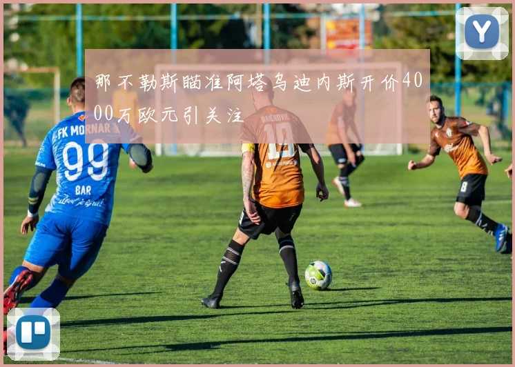 那不勒斯瞄准阿塔乌迪内斯开价4000万欧元引关注