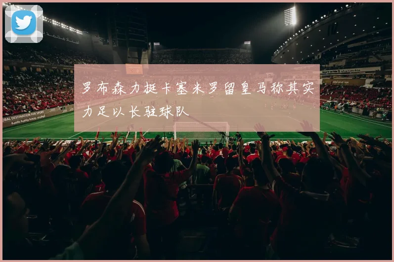 罗布森力挺卡塞米罗留皇马称其实力足以长驻球队