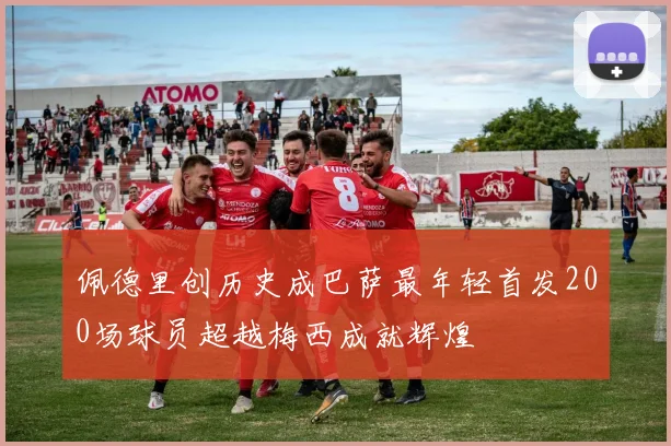 佩德里创历史成巴萨最年轻首发200场球员超越梅西成就辉煌