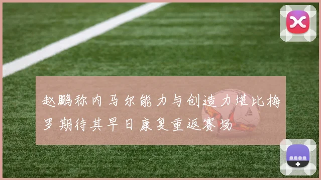 赵鹏称内马尔能力与创造力堪比梅罗期待其早日康复重返赛场