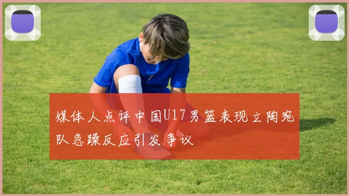 媒体人点评中国U17男篮表现立陶宛队急躁反应引发争议