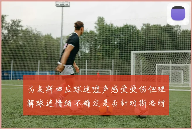 戈麦斯回应球迷嘘声感受受伤但理解球迷情绪不确定是否针对斯洛特