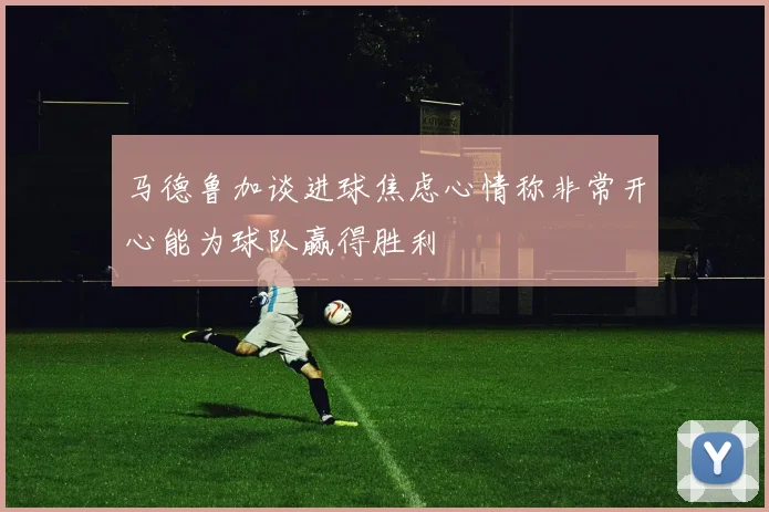 马德鲁加谈进球焦虑心情称非常开心能为球队赢得胜利