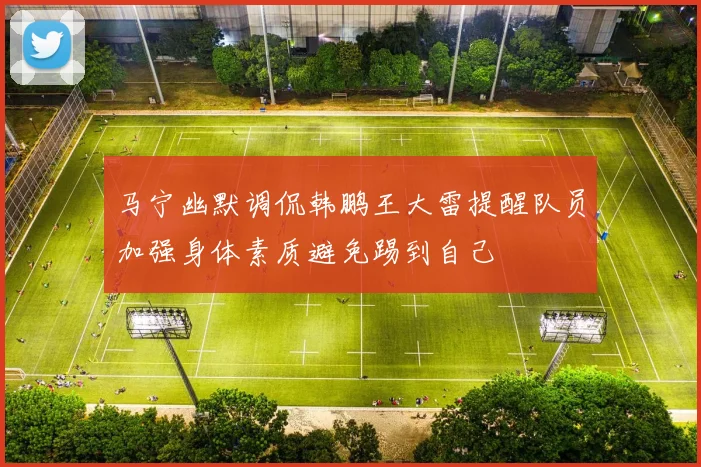 马宁幽默调侃韩鹏王大雷提醒队员加强身体素质避免踢到自己