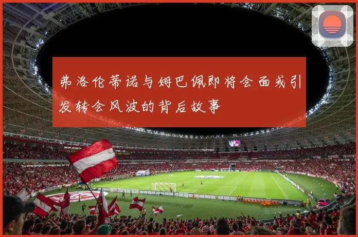 弗洛伦蒂诺与姆巴佩即将会面或引发转会风波的背后故事