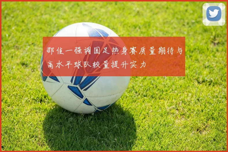 邵佳一强调国足热身赛质量期待与高水平球队较量提升实力