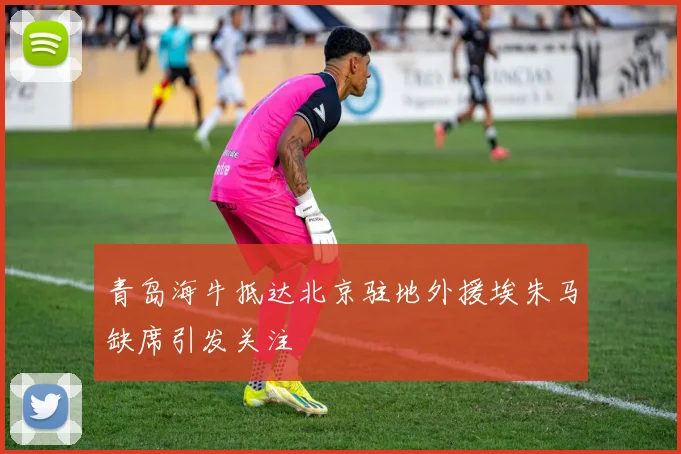 青岛海牛抵达北京驻地外援埃朱马缺席引发关注